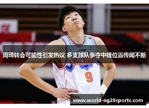 周琦转会可能性引发热议 多支球队争夺中锋位置传闻不断