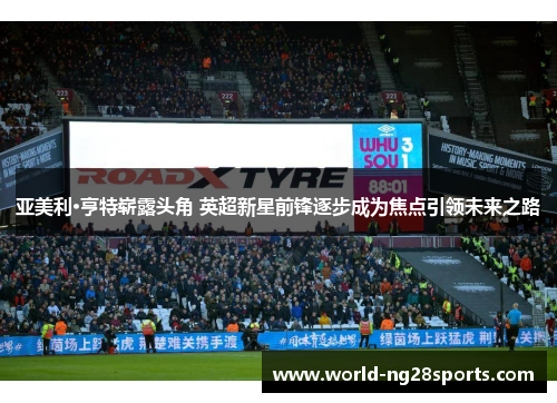 亚美利·亨特崭露头角 英超新星前锋逐步成为焦点引领未来之路
