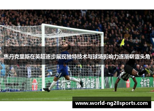 焦丹克里斯在英超逐步展现独特技术与球场影响力逐渐崭露头角