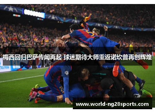 梅西回归巴萨传闻再起 球迷期待大师重返诺坎普再创辉煌