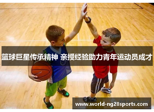 篮球巨星传承精神 亲授经验助力青年运动员成才