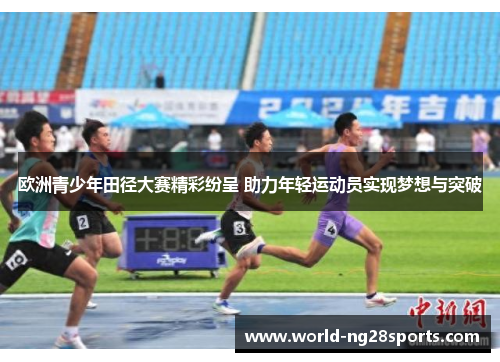 欧洲青少年田径大赛精彩纷呈 助力年轻运动员实现梦想与突破