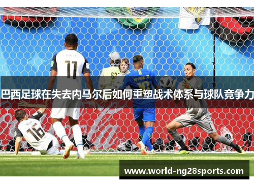 巴西足球在失去内马尔后如何重塑战术体系与球队竞争力