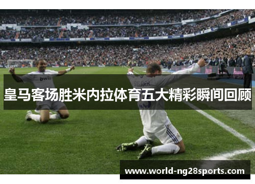 皇马客场胜米内拉体育五大精彩瞬间回顾
