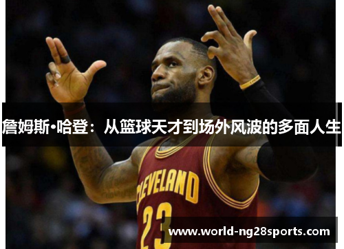 詹姆斯·哈登:从篮球天才到场外风波的多面人生 詹姆斯·哈登:从篮球天才到场外风波的多面人生