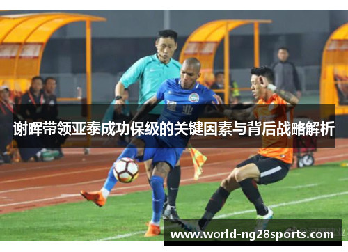 谢晖带领亚泰成功保级的关键因素与背后战略解析 谢晖带领亚泰成功保级的关键因素与背后战略解析