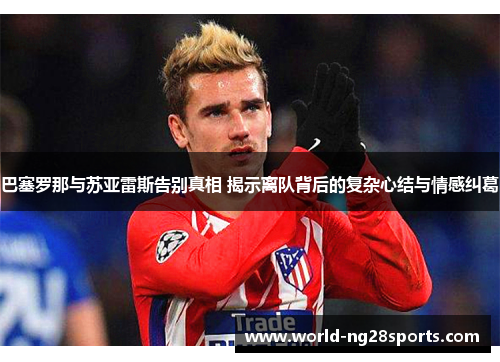 巴塞罗那与苏亚雷斯告别真相 揭示离队背后的复杂心结与情感纠葛