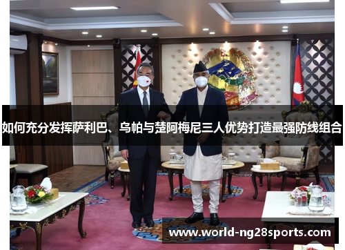 如何充分发挥萨利巴、乌帕与楚阿梅尼三人优势打造最强防线组合