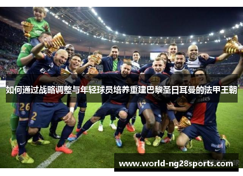 如何通过战略调整与年轻球员培养重建巴黎圣日耳曼的法甲王朝 如何通过战略调整与年轻球员培养重建巴黎圣日耳曼的法甲王朝