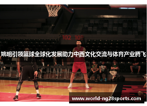 姚明引领篮球全球化发展助力中西文化交流与体育产业腾飞